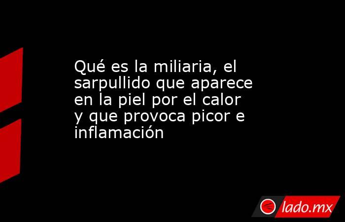 Qué es la miliaria, el sarpullido que aparece en la piel por el calor y que provoca picor e inflamación. Noticias en tiempo real