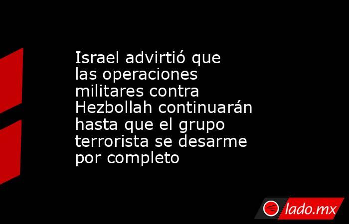 Israel advirtió que las operaciones militares contra Hezbollah continuarán hasta que el grupo terrorista se desarme por completo. Noticias en tiempo real