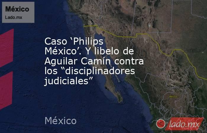 Caso ‘Philips México’. Y libelo de Aguilar Camín contra los “disciplinadores judiciales”. Noticias en tiempo real