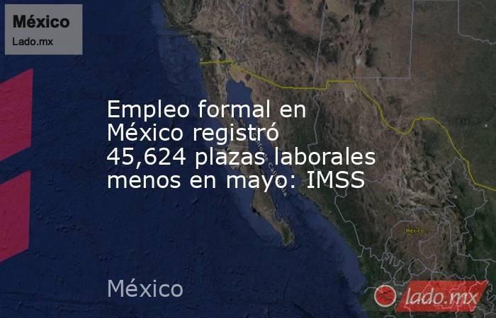 Empleo formal en México registró 45,624 plazas laborales menos en mayo: IMSS. Noticias en tiempo real