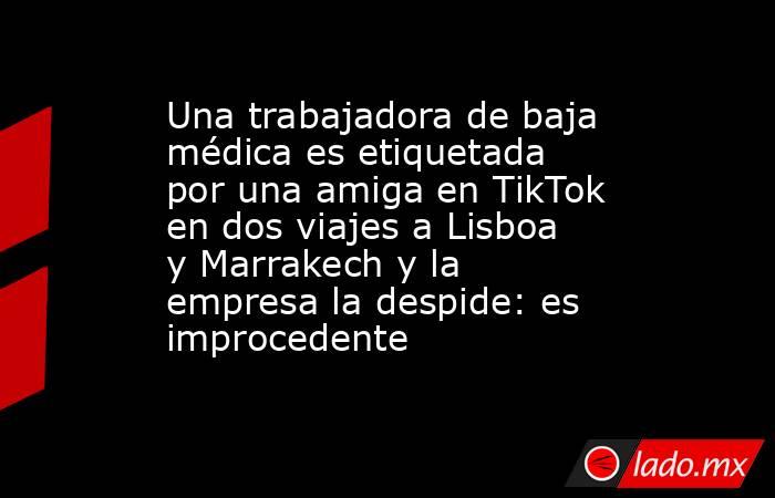 Una trabajadora de baja médica es etiquetada por una amiga en TikTok en dos viajes a Lisboa y Marrakech y la empresa la despide: es improcedente. Noticias en tiempo real