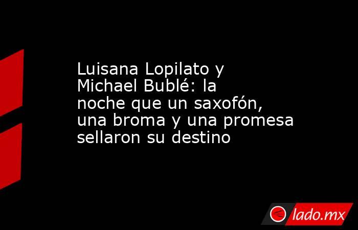 Luisana Lopilato y Michael Bublé: la noche que un saxofón, una broma y una promesa sellaron su destino . Noticias en tiempo real
