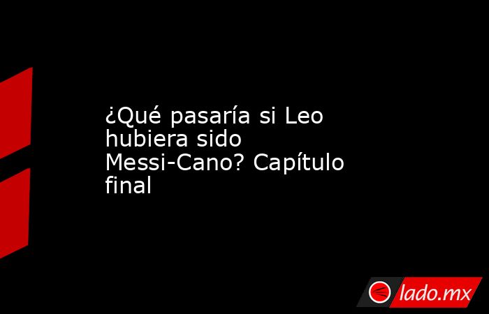 ¿Qué pasaría si Leo hubiera sido Messi-Cano? Capítulo final. Noticias en tiempo real