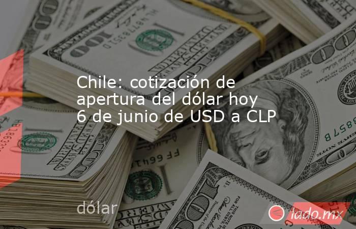 Chile: cotización de apertura del dólar hoy 6 de junio de USD a CLP. Noticias en tiempo real