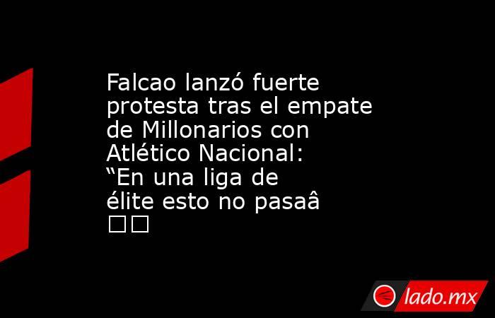 Falcao lanzó fuerte protesta tras el empate de Millonarios con Atlético Nacional: “En una liga de élite esto no pasa” . Noticias en tiempo real