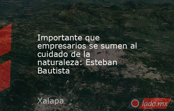 Importante que empresarios se sumen al cuidado de la naturaleza: Esteban Bautista. Noticias en tiempo real