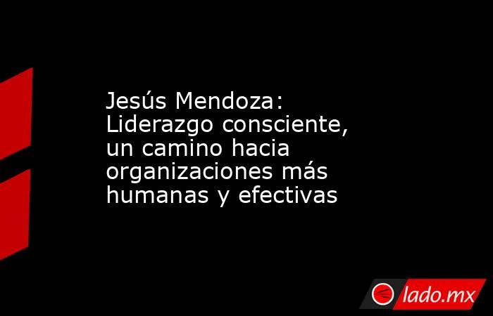 Jesús Mendoza: Liderazgo consciente, un camino hacia organizaciones más humanas y efectivas. Noticias en tiempo real