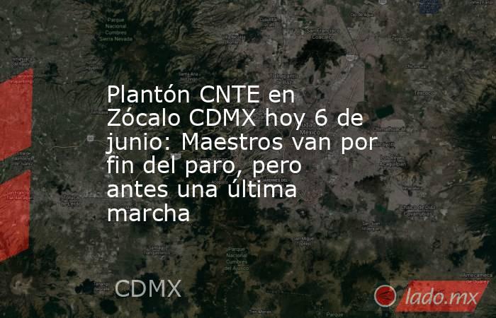 Plantón CNTE en Zócalo CDMX hoy 6 de junio: Maestros van por fin del paro, pero antes una última marcha. Noticias en tiempo real