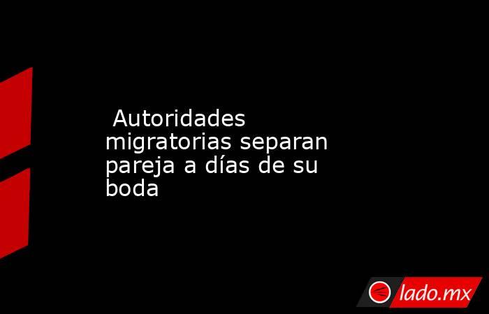  Autoridades migratorias separan pareja a días de su boda. Noticias en tiempo real