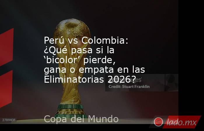 Perú vs Colombia: ¿Qué pasa si la ‘bicolor’ pierde, gana o empata en las Eliminatorias 2026?. Noticias en tiempo real