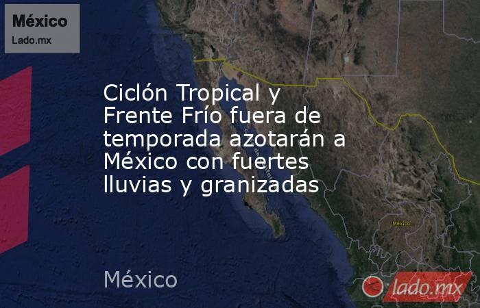 Ciclón Tropical y Frente Frío fuera de temporada azotarán a México con fuertes lluvias y granizadas. Noticias en tiempo real