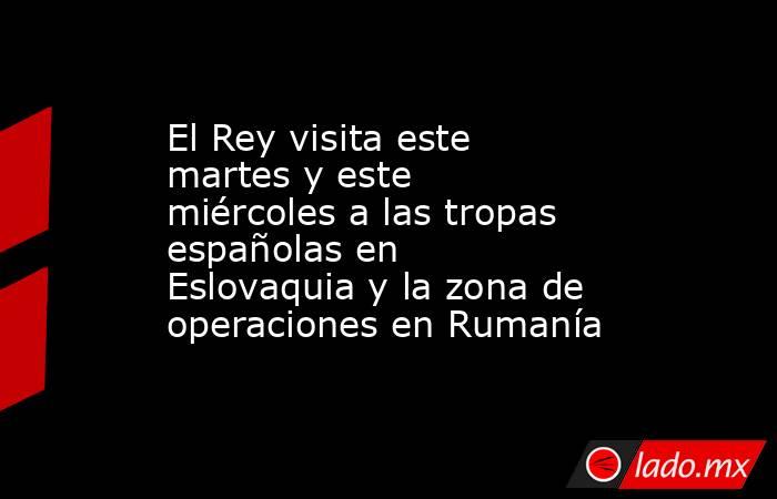El Rey visita este martes y este miércoles a las tropas españolas en Eslovaquia y la zona de operaciones en Rumanía. Noticias en tiempo real