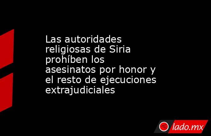 Las autoridades religiosas de Siria prohíben los asesinatos por honor y el resto de ejecuciones extrajudiciales. Noticias en tiempo real