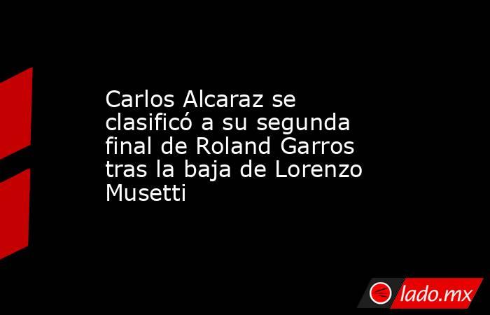 Carlos Alcaraz se clasificó a su segunda final de Roland Garros tras la baja de Lorenzo Musetti. Noticias en tiempo real