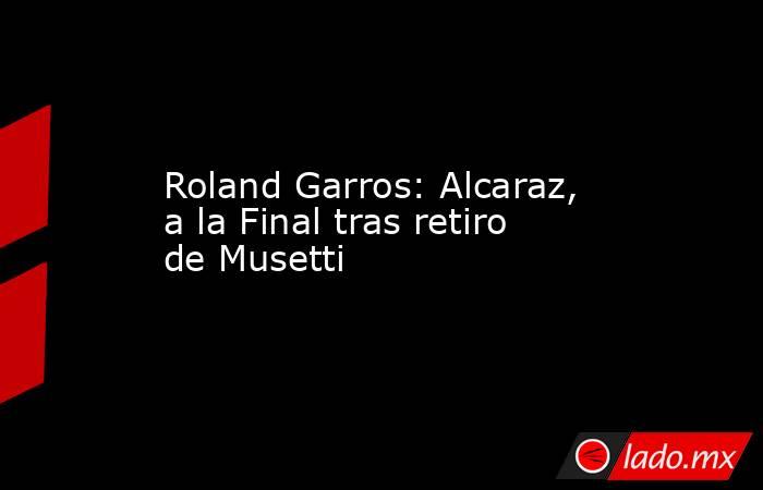 Roland Garros: Alcaraz, a la Final tras retiro de Musetti. Noticias en tiempo real