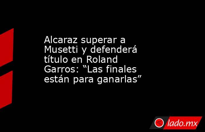Alcaraz superar a Musetti y defenderá título en Roland Garros: “Las finales están para ganarlas”. Noticias en tiempo real
