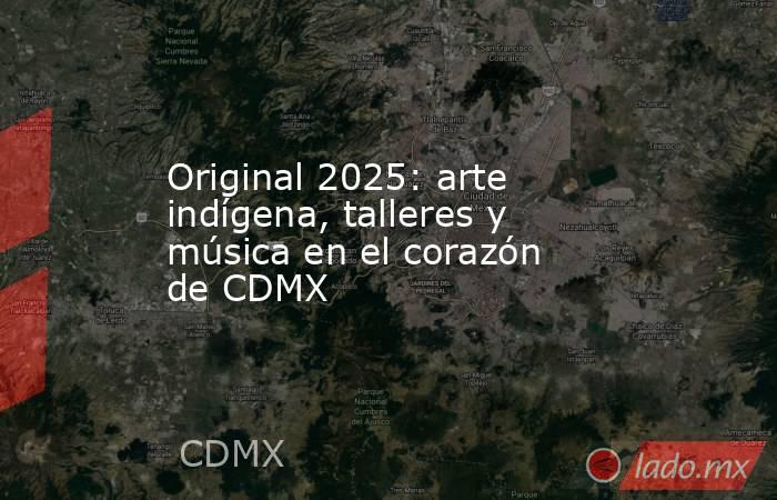 Original 2025: arte indígena, talleres y música en el corazón de CDMX. Noticias en tiempo real