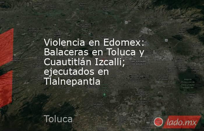 Violencia en Edomex: Balaceras en Toluca y Cuautitlán Izcalli; ejecutados en Tlalnepantla. Noticias en tiempo real