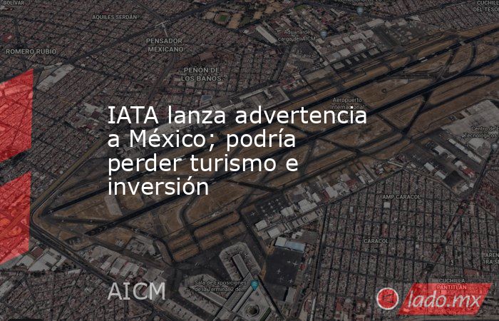 IATA lanza advertencia a México; podría perder turismo e inversión. Noticias en tiempo real