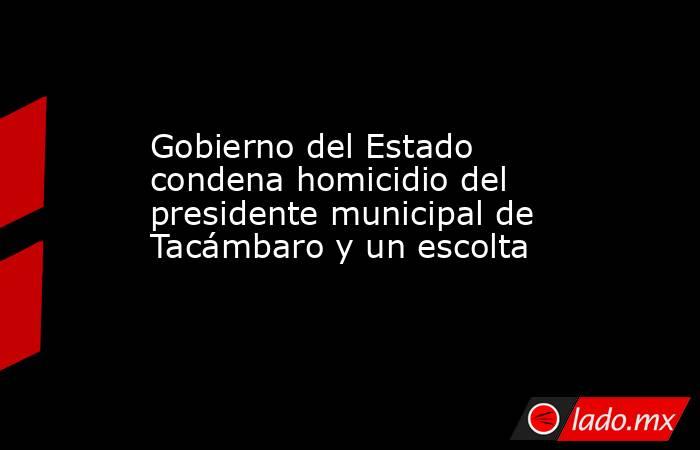 Gobierno del Estado condena homicidio del presidente municipal de Tacámbaro y un escolta. Noticias en tiempo real