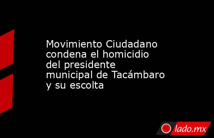 Movimiento Ciudadano condena el homicidio del presidente municipal de Tacámbaro y su escolta. Noticias en tiempo real