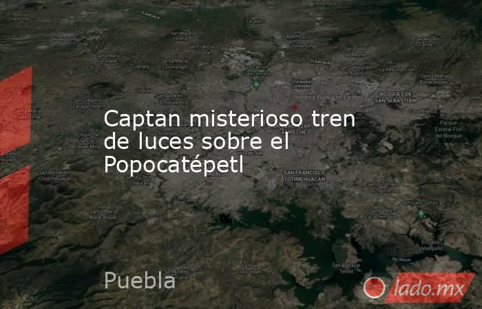 Captan misterioso tren de luces sobre el Popocatépetl. Noticias en tiempo real