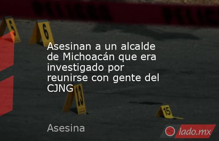 Asesinan a un alcalde de Michoacán que era investigado por reunirse con gente del CJNG. Noticias en tiempo real