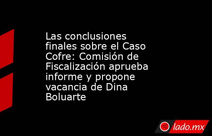 Las conclusiones finales sobre el Caso Cofre: Comisión de Fiscalización aprueba informe y propone vacancia de Dina Boluarte. Noticias en tiempo real
