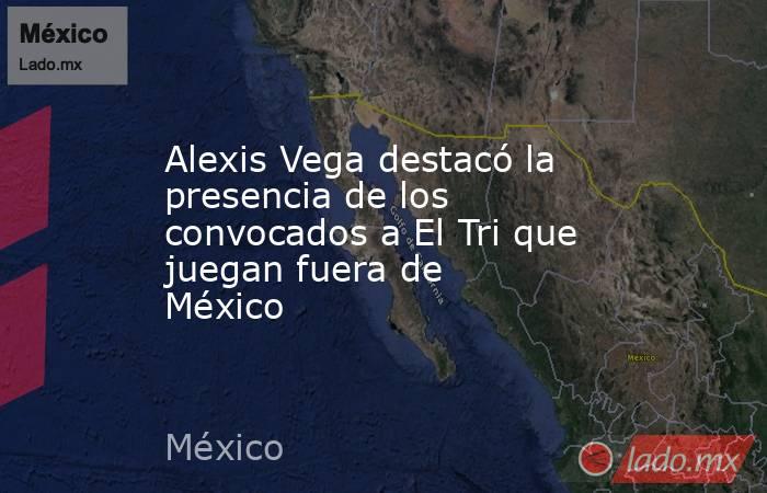 Alexis Vega destacó la presencia de los convocados a El Tri que juegan fuera de México . Noticias en tiempo real