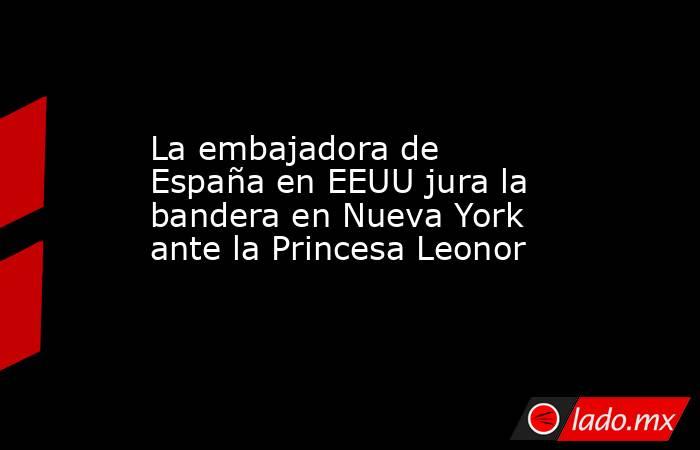 La embajadora de España en EEUU jura la bandera en Nueva York ante la Princesa Leonor. Noticias en tiempo real