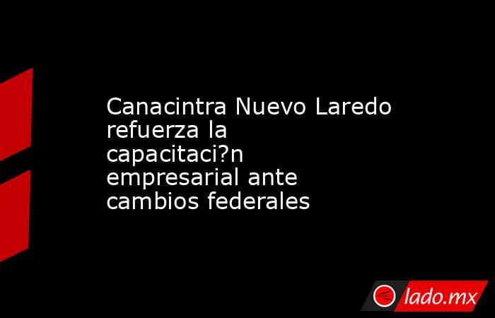 Canacintra Nuevo Laredo refuerza la capacitaci?n empresarial ante cambios federales. Noticias en tiempo real