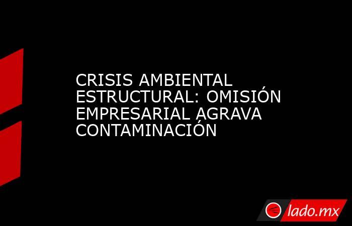 CRISIS AMBIENTAL ESTRUCTURAL: OMISIÓN EMPRESARIAL AGRAVA CONTAMINACIÓN. Noticias en tiempo real