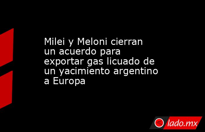 Milei y Meloni cierran un acuerdo para exportar gas licuado de un yacimiento argentino a Europa. Noticias en tiempo real