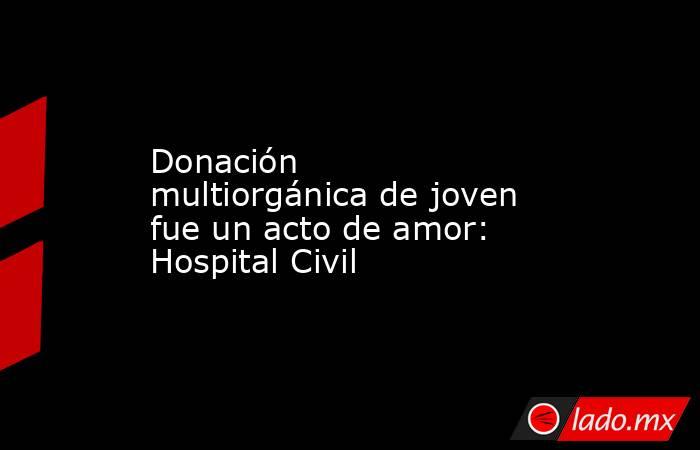 Donación multiorgánica de joven fue un acto de amor: Hospital Civil. Noticias en tiempo real