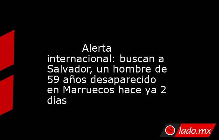                                                                                                           Alerta internacional: buscan a Salvador, un hombre de 59 años desaparecido en Marruecos hace ya 2 días                                               . Noticias en tiempo real