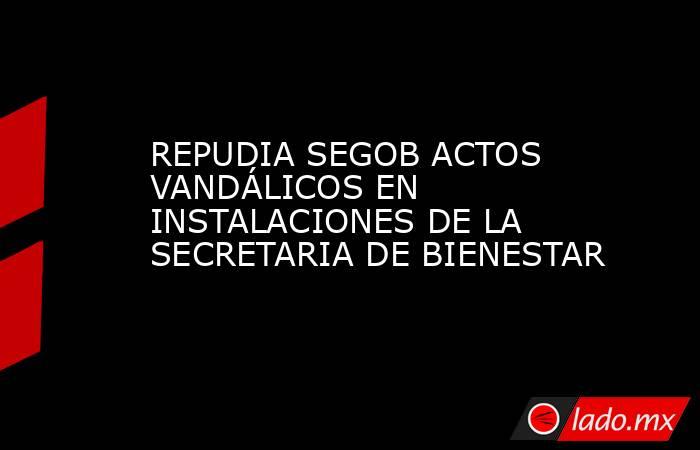 REPUDIA SEGOB ACTOS VANDÁLICOS EN INSTALACIONES DE LA SECRETARIA DE BIENESTAR. Noticias en tiempo real