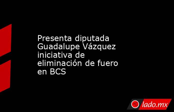 Presenta diputada Guadalupe Vázquez iniciativa de eliminación de fuero en BCS. Noticias en tiempo real