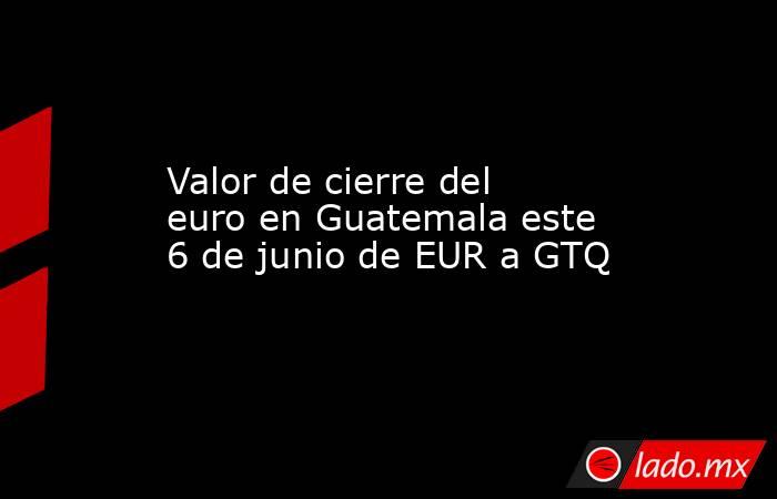 Valor de cierre del euro en Guatemala este 6 de junio de EUR a GTQ. Noticias en tiempo real