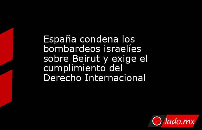 España condena los bombardeos israelíes sobre Beirut y exige el cumplimiento del Derecho Internacional. Noticias en tiempo real