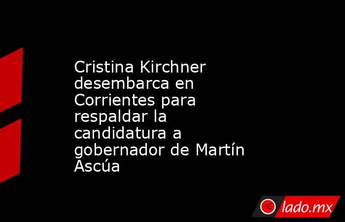 Cristina Kirchner desembarca en Corrientes para respaldar la candidatura a gobernador de Martín Ascúa . Noticias en tiempo real