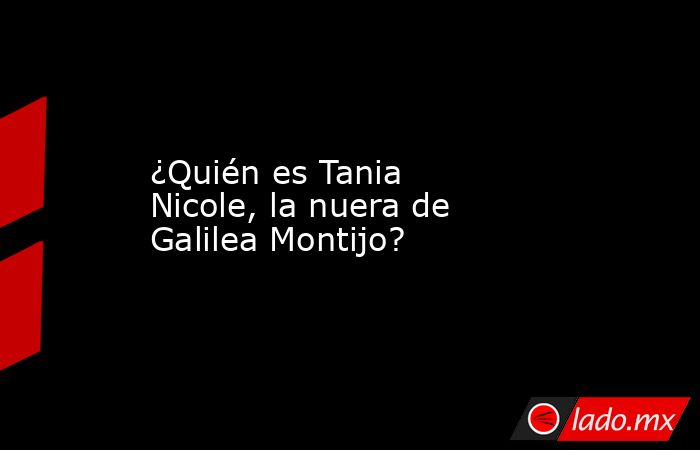 ¿Quién es Tania Nicole, la nuera de Galilea Montijo?. Noticias en tiempo real