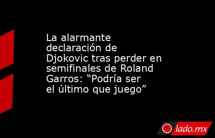 La alarmante declaración de Djokovic tras perder en semifinales de Roland Garros: “Podría ser el último que juego”. Noticias en tiempo real