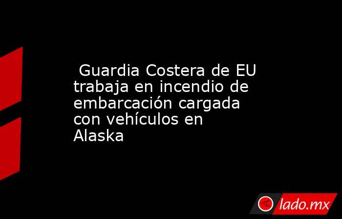  Guardia Costera de EU trabaja en incendio de embarcación cargada con vehículos en Alaska. Noticias en tiempo real