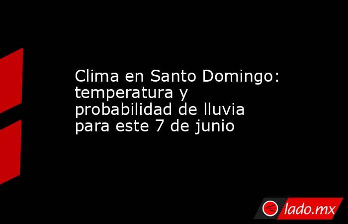 Clima en Santo Domingo: temperatura y probabilidad de lluvia para este 7 de junio. Noticias en tiempo real