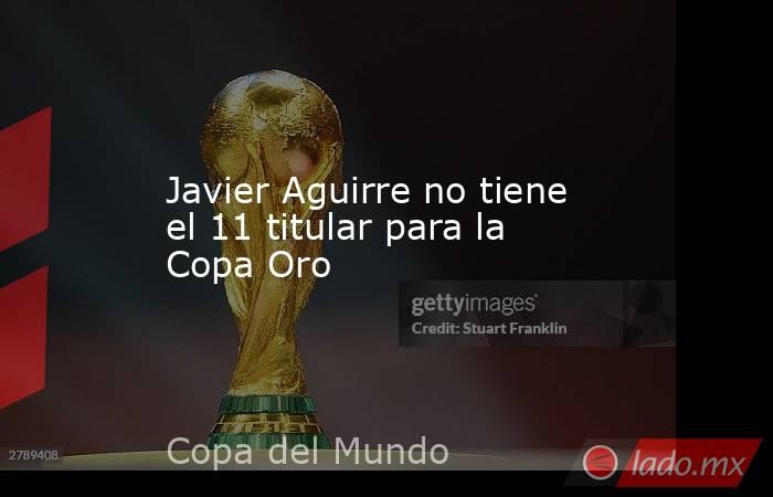 Javier Aguirre no tiene el 11 titular para la Copa Oro. Noticias en tiempo real