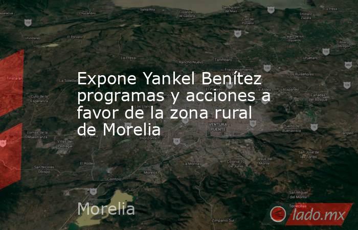 Expone Yankel Benítez programas y acciones a favor de la zona rural de Morelia. Noticias en tiempo real