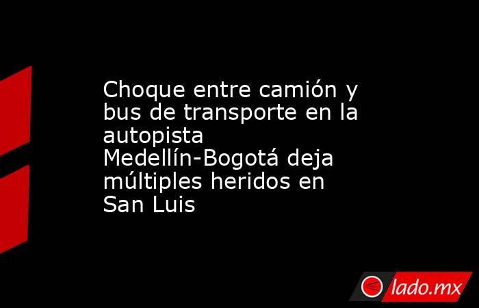 Choque entre camión y bus de transporte en la autopista Medellín-Bogotá deja múltiples heridos en San Luis. Noticias en tiempo real