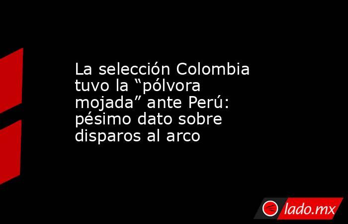 La selección Colombia tuvo la “pólvora mojada” ante Perú: pésimo dato sobre disparos al arco. Noticias en tiempo real