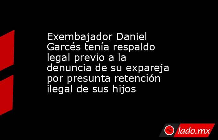 Exembajador Daniel Garcés tenía respaldo legal previo a la denuncia de su expareja por presunta retención ilegal de sus hijos. Noticias en tiempo real