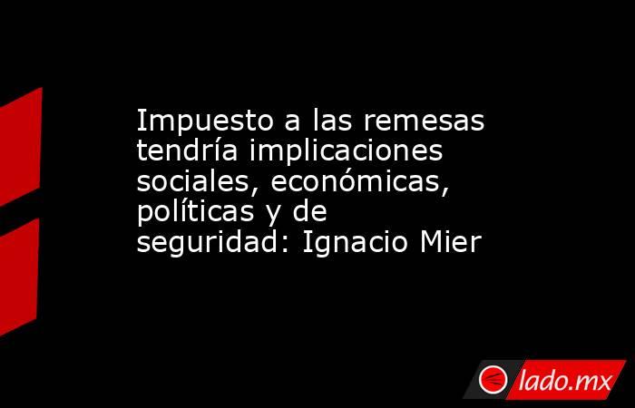 Impuesto a las remesas tendría implicaciones sociales, económicas, políticas y de seguridad: Ignacio Mier. Noticias en tiempo real